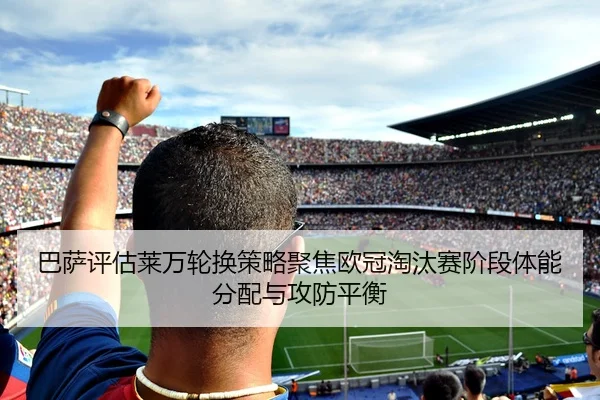巴萨评估莱万轮换策略聚焦欧冠淘汰赛阶段体能分配与攻防平衡