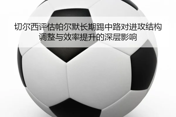 切尔西评估帕尔默长期踢中路对进攻结构调整与效率提升的深层影响（kaiyun）