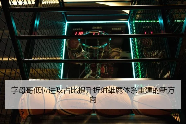 字母哥低位进攻占比提升折射雄鹿体系重建的新方向